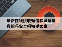关于最新在线接收短信验证码是真的吗安全吗知乎文章的信息
